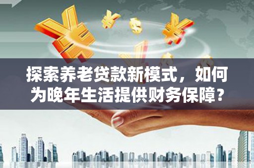 冕宁探索养老贷款新模式，如何为晚年生活提供财务保障？